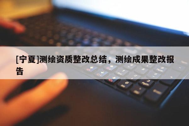 [寧夏]測(cè)繪資質(zhì)整改總結(jié)，測(cè)繪成果整改報(bào)告