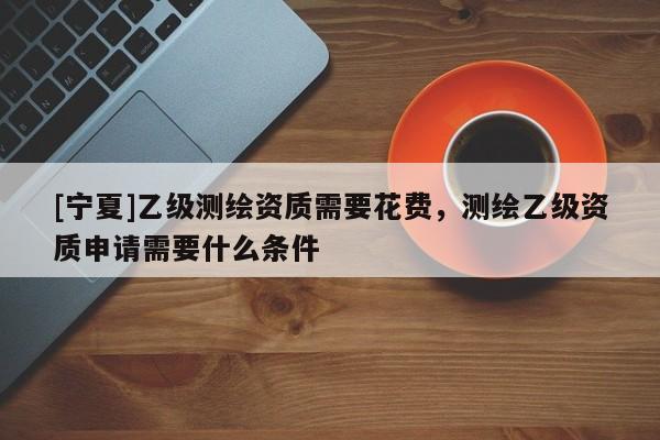 [寧夏]乙級(jí)測(cè)繪資質(zhì)需要花費(fèi)，測(cè)繪乙級(jí)資質(zhì)申請(qǐng)需要什么條件