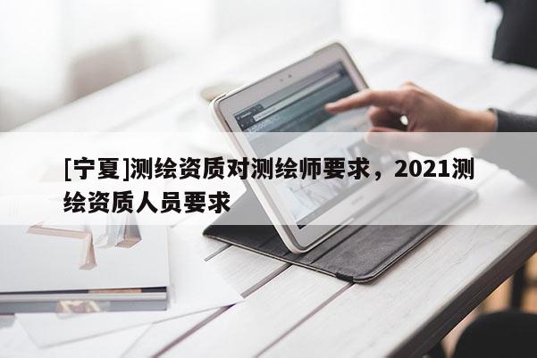 [寧夏]測(cè)繪資質(zhì)對(duì)測(cè)繪師要求，2021測(cè)繪資質(zhì)人員要求