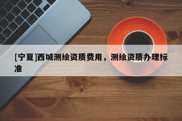 [寧夏]西城測(cè)繪資質(zhì)費(fèi)用，測(cè)繪資質(zhì)辦理標(biāo)準(zhǔn)