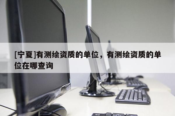 [寧夏]有測繪資質(zhì)的單位，有測繪資質(zhì)的單位在哪查詢