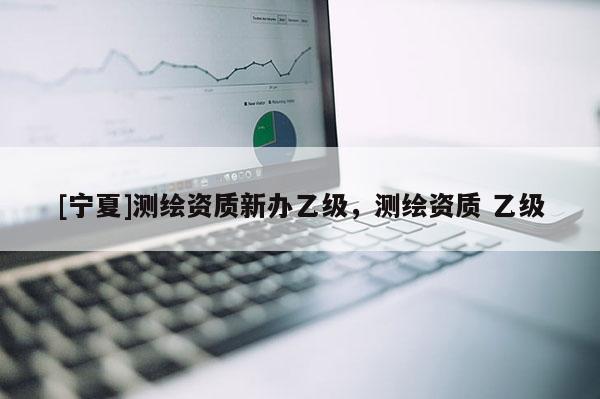 [寧夏]測(cè)繪資質(zhì)新辦乙級(jí)，測(cè)繪資質(zhì) 乙級(jí)