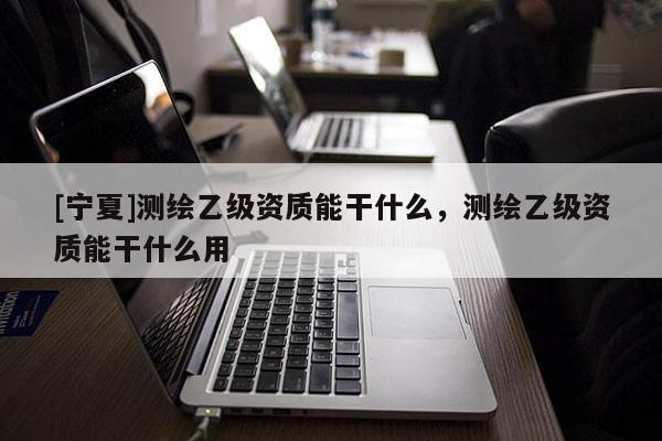 [寧夏]測(cè)繪乙級(jí)資質(zhì)能干什么，測(cè)繪乙級(jí)資質(zhì)能干什么用