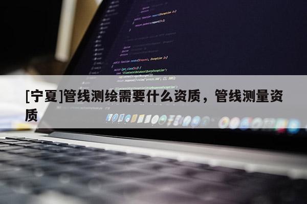 [寧夏]管線測繪需要什么資質(zhì)，管線測量資質(zhì)
