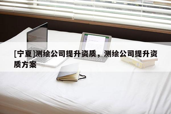 [寧夏]測(cè)繪公司提升資質(zhì)，測(cè)繪公司提升資質(zhì)方案