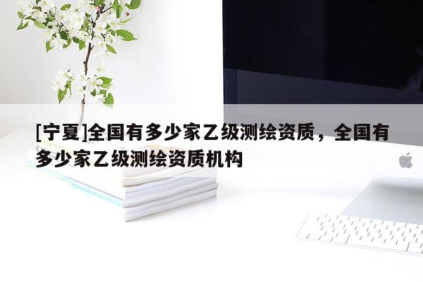 [寧夏]全國(guó)有多少家乙級(jí)測(cè)繪資質(zhì)，全國(guó)有多少家乙級(jí)測(cè)繪資質(zhì)機(jī)構(gòu)