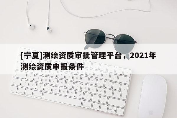 [寧夏]測繪資質(zhì)審批管理平臺，2021年測繪資質(zhì)申報條件