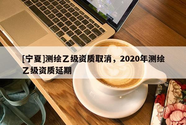[寧夏]測繪乙級資質(zhì)取消，2020年測繪乙級資質(zhì)延期