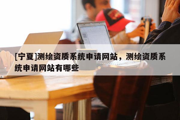 [寧夏]測(cè)繪資質(zhì)系統(tǒng)申請(qǐng)網(wǎng)站，測(cè)繪資質(zhì)系統(tǒng)申請(qǐng)網(wǎng)站有哪些