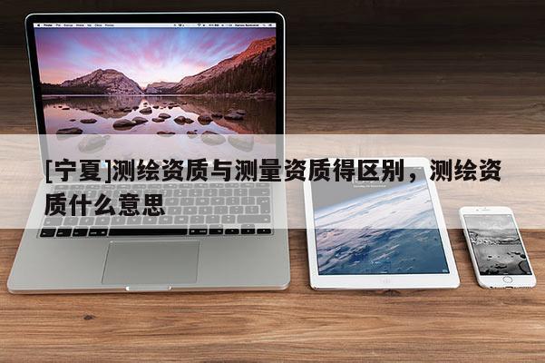 [寧夏]測繪資質(zhì)與測量資質(zhì)得區(qū)別，測繪資質(zhì)什么意思