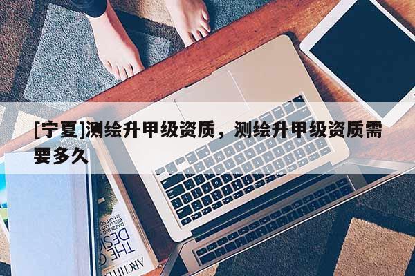 [寧夏]測(cè)繪升甲級(jí)資質(zhì)，測(cè)繪升甲級(jí)資質(zhì)需要多久