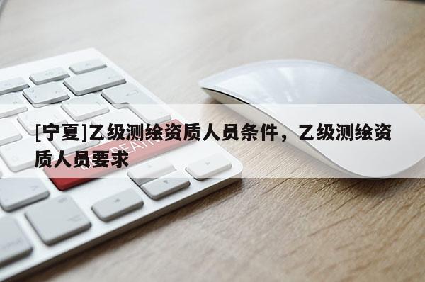 [寧夏]乙級(jí)測(cè)繪資質(zhì)人員條件，乙級(jí)測(cè)繪資質(zhì)人員要求