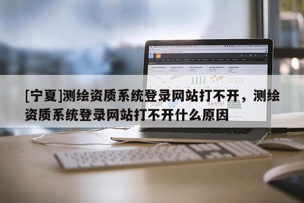[寧夏]測繪資質(zhì)系統(tǒng)登錄網(wǎng)站打不開，測繪資質(zhì)系統(tǒng)登錄網(wǎng)站打不開什么原因