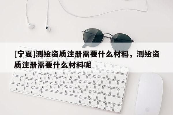 [寧夏]測繪資質(zhì)注冊需要什么材料，測繪資質(zhì)注冊需要什么材料呢
