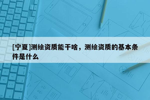 [寧夏]測繪資質能干啥，測繪資質的基本條件是什么