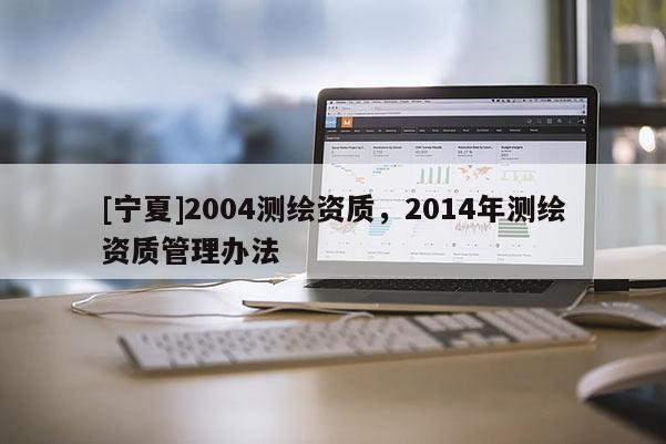 [寧夏]2004測繪資質(zhì)，2014年測繪資質(zhì)管理辦法