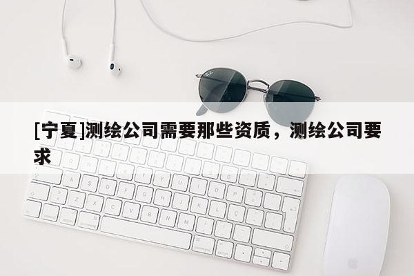 [寧夏]測繪公司需要那些資質(zhì)，測繪公司要求