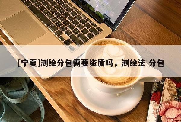 [寧夏]測繪分包需要資質(zhì)嗎，測繪法 分包