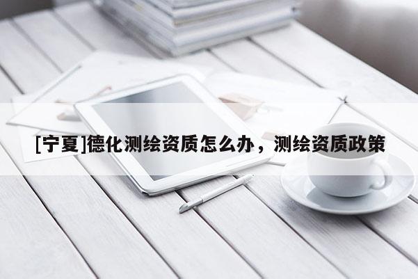 [寧夏]德化測(cè)繪資質(zhì)怎么辦，測(cè)繪資質(zhì)政策