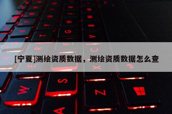 [寧夏]測繪資質(zhì)數(shù)據(jù)，測繪資質(zhì)數(shù)據(jù)怎么查
