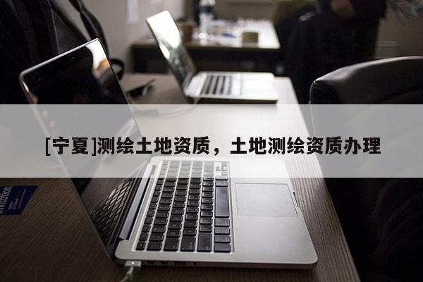 [寧夏]測繪土地資質(zhì)，土地測繪資質(zhì)辦理