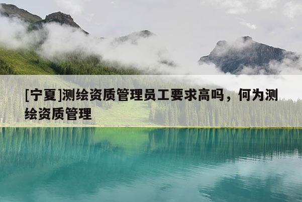 [寧夏]測繪資質(zhì)管理員工要求高嗎，何為測繪資質(zhì)管理