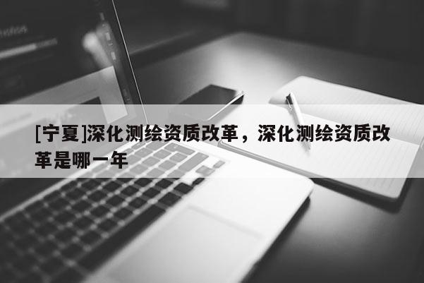 [寧夏]深化測繪資質(zhì)改革，深化測繪資質(zhì)改革是哪一年