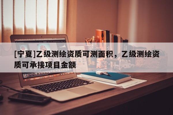 [寧夏]乙級(jí)測(cè)繪資質(zhì)可測(cè)面積，乙級(jí)測(cè)繪資質(zhì)可承接項(xiàng)目金額