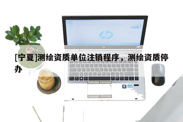 [寧夏]測繪資質(zhì)單位注銷程序，測繪資質(zhì)停辦