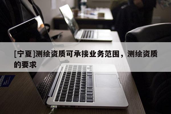 [寧夏]測繪資質(zhì)可承接業(yè)務(wù)范圍，測繪資質(zhì)的要求