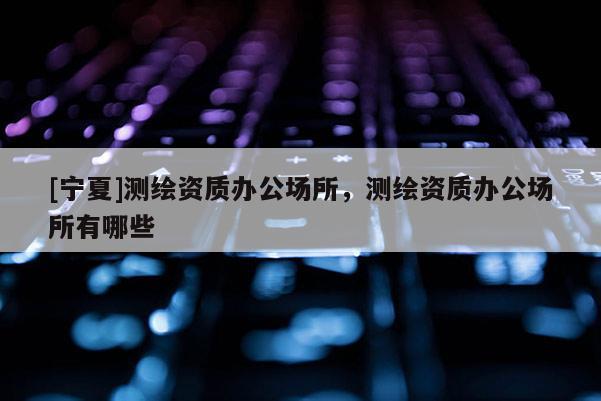[寧夏]測繪資質(zhì)辦公場所，測繪資質(zhì)辦公場所有哪些