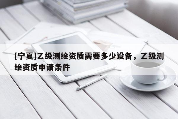 [寧夏]乙級(jí)測(cè)繪資質(zhì)需要多少設(shè)備，乙級(jí)測(cè)繪資質(zhì)申請(qǐng)條件