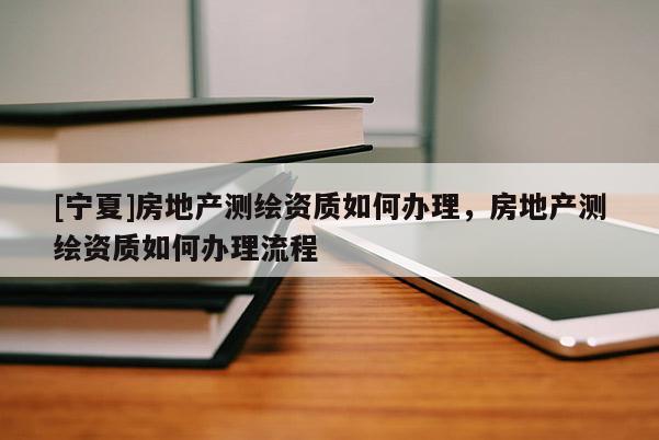 [寧夏]房地產(chǎn)測(cè)繪資質(zhì)如何辦理，房地產(chǎn)測(cè)繪資質(zhì)如何辦理流程