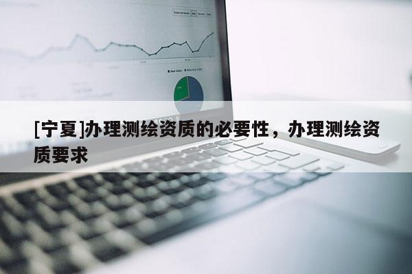 [寧夏]辦理測繪資質(zhì)的必要性，辦理測繪資質(zhì)要求