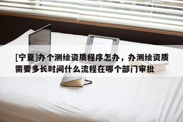 [寧夏]辦個(gè)測(cè)繪資質(zhì)程序怎辦，辦測(cè)繪資質(zhì)需要多長(zhǎng)時(shí)間什么流程在哪個(gè)部門(mén)審批