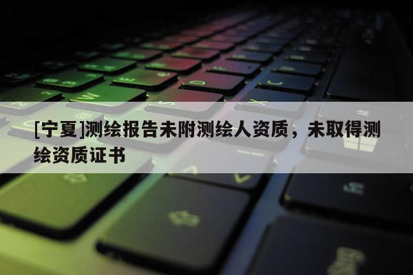 [寧夏]測繪報告未附測繪人資質，未取得測繪資質證書