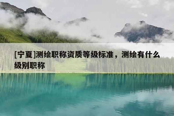 [寧夏]測(cè)繪職稱資質(zhì)等級(jí)標(biāo)準(zhǔn)，測(cè)繪有什么級(jí)別職稱