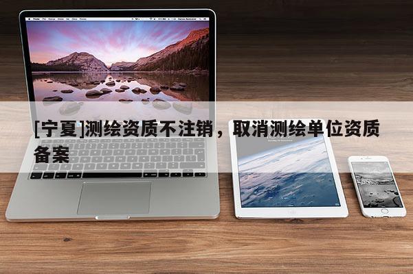 [寧夏]測(cè)繪資質(zhì)不注銷，取消測(cè)繪單位資質(zhì)備案