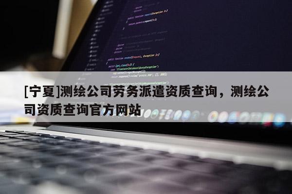 [寧夏]測繪公司勞務(wù)派遣資質(zhì)查詢，測繪公司資質(zhì)查詢官方網(wǎng)站