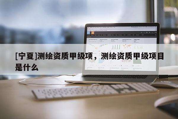 [寧夏]測(cè)繪資質(zhì)甲級(jí)項(xiàng)，測(cè)繪資質(zhì)甲級(jí)項(xiàng)目是什么