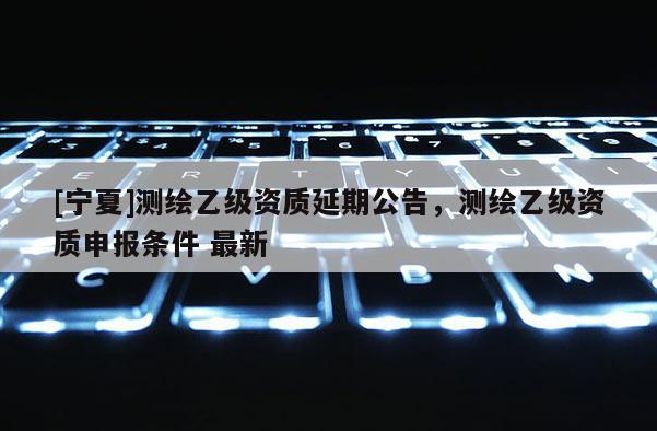 [寧夏]測繪乙級資質(zhì)延期公告，測繪乙級資質(zhì)申報條件 最新
