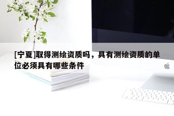 [寧夏]取得測繪資質(zhì)嗎，具有測繪資質(zhì)的單位必須具有哪些條件