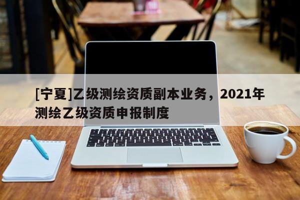 [寧夏]乙級測繪資質副本業(yè)務，2021年測繪乙級資質申報制度