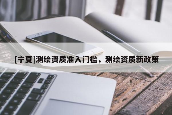 [寧夏]測繪資質(zhì)準(zhǔn)入門檻，測繪資質(zhì)新政策