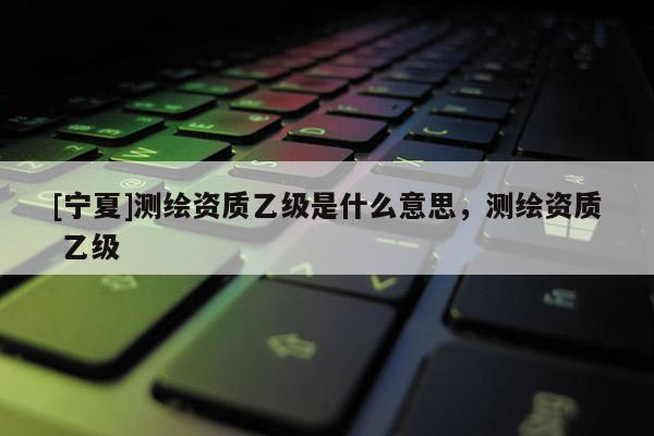 [寧夏]測繪資質(zhì)乙級是什么意思，測繪資質(zhì) 乙級