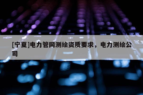[寧夏]電力管網(wǎng)測(cè)繪資質(zhì)要求，電力測(cè)繪公司
