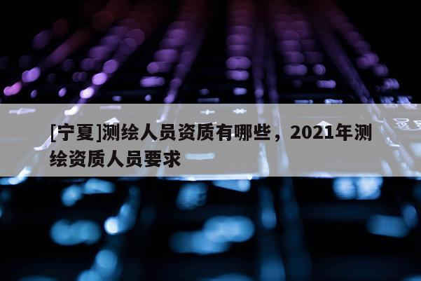 [寧夏]測繪人員資質有哪些，2021年測繪資質人員要求