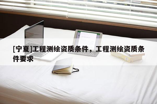 [寧夏]工程測(cè)繪資質(zhì)條件，工程測(cè)繪資質(zhì)條件要求
