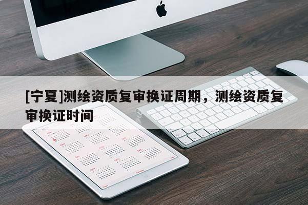 [寧夏]測繪資質(zhì)復審換證周期，測繪資質(zhì)復審換證時間