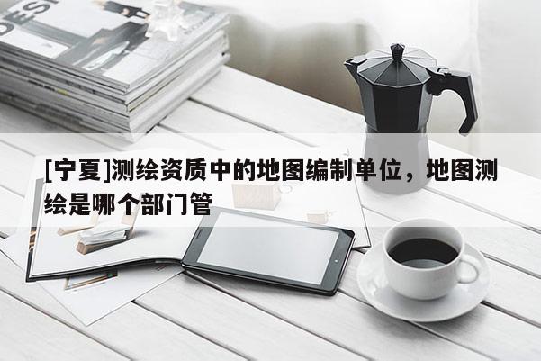 [寧夏]測繪資質中的地圖編制單位，地圖測繪是哪個部門管